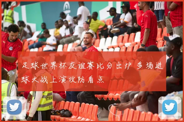 足球世界杯友谊赛比分出炉 多场进球大战上演攻防看点