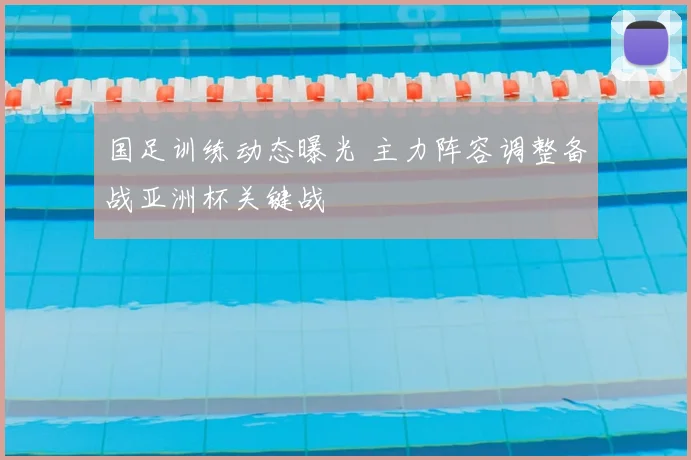 国足训练动态曝光 主力阵容调整备战亚洲杯关键战