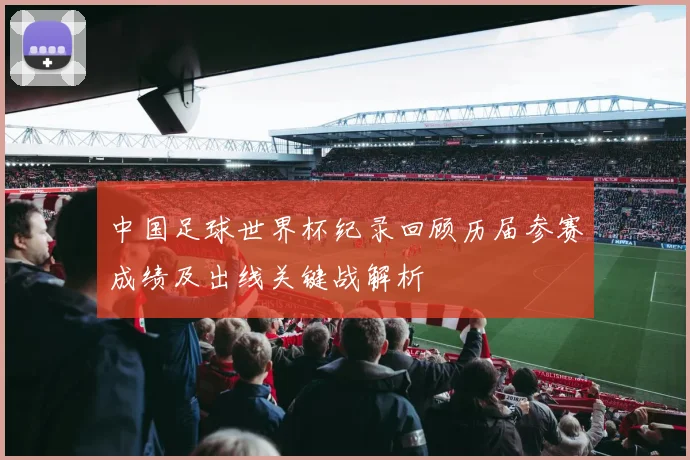 中国足球世界杯纪录回顾历届参赛成绩及出线关键战解析