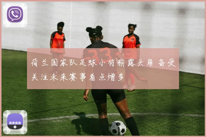 荷兰国家队足球小将崭露头角 备受关注未来赛事看点增多