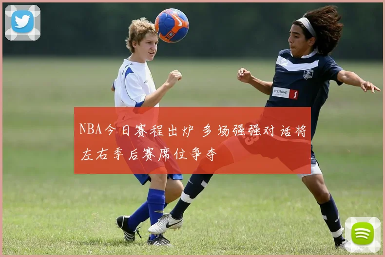 NBA今日赛程出炉 多场强强对话将左右季后赛席位争夺