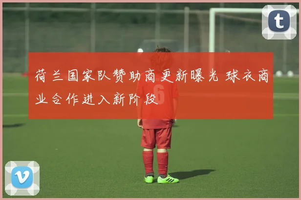 荷兰国家队赞助商更新曝光 球衣商业合作进入新阶段