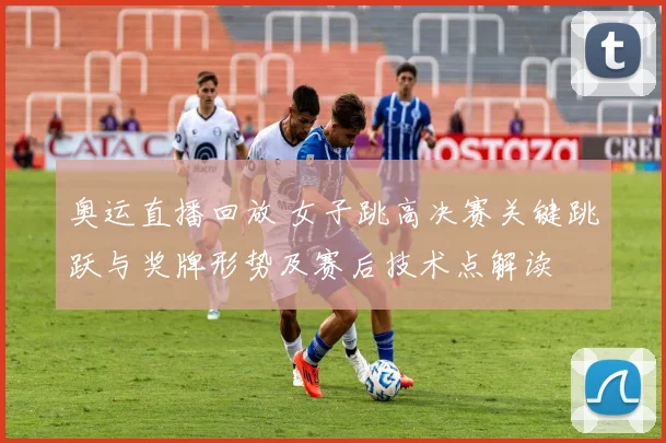 奥运直播回放 女子跳高决赛关键跳跃与奖牌形势及赛后技术点解读