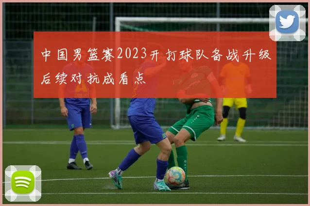 中国男篮赛2023开打球队备战升级后续对抗成看点