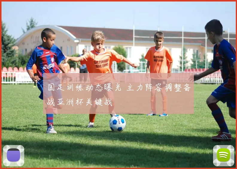 国足训练动态曝光 主力阵容调整备战亚洲杯关键战