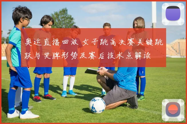 奥运直播回放 女子跳高决赛关键跳跃与奖牌形势及赛后技术点解读