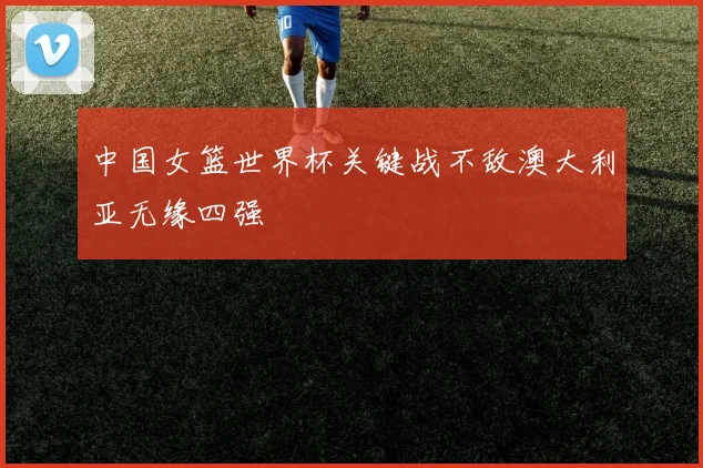 中国女篮世界杯关键战不敌澳大利亚无缘四强