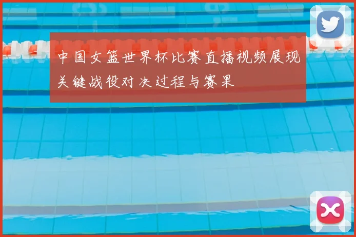 中国女篮世界杯比赛直播视频展现关键战役对决过程与赛果