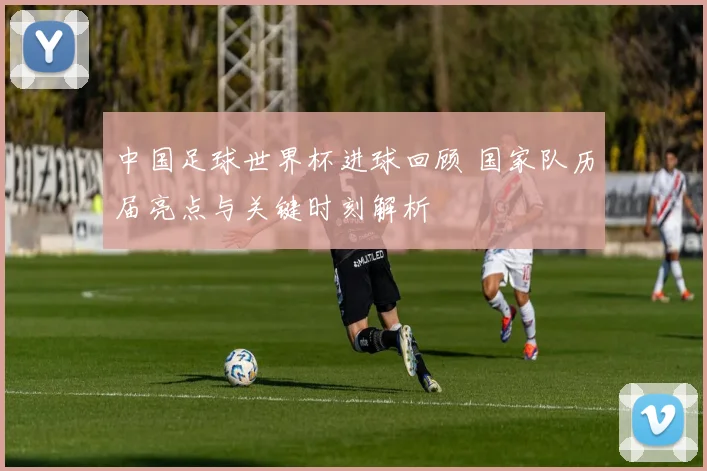 中国足球世界杯进球回顾 国家队历届亮点与关键时刻解析