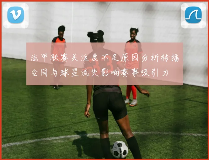 法甲联赛关注度不足原因分析转播合同与球星流失影响赛事吸引力