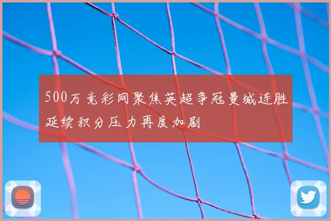 500万竞彩网聚焦英超争冠曼城连胜延续积分压力再度加剧
