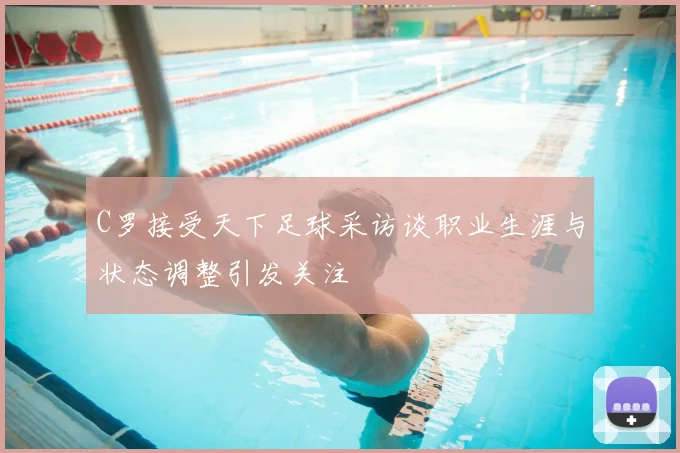 C罗接受天下足球采访谈职业生涯与状态调整引发关注