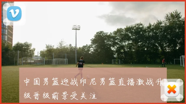 中国男篮迎战印尼男篮直播激战升级晋级前景受关注