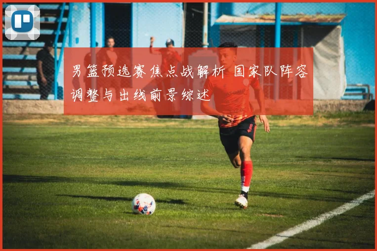 男篮预选赛焦点战解析 国家队阵容调整与出线前景综述