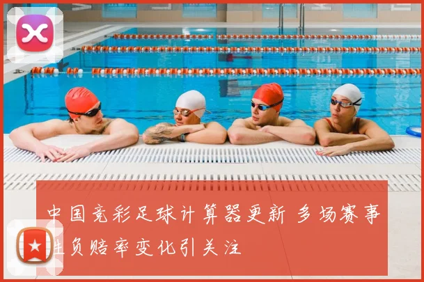 中国竞彩足球计算器更新 多场赛事胜负赔率变化引关注