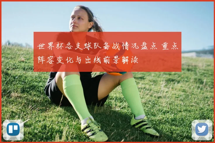 世界杯各支球队备战情况盘点 重点阵容变化与出线前景解读