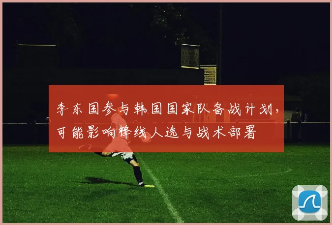 李东国参与韩国国家队备战计划,可能影响锋线人选与战术部署