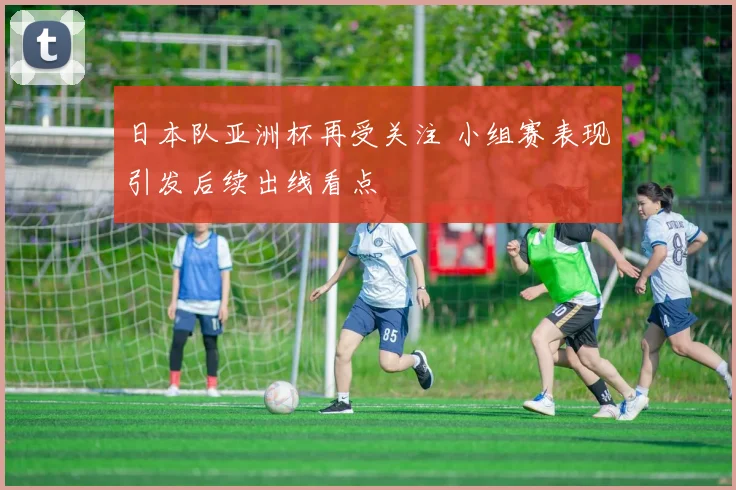 日本队亚洲杯再受关注 小组赛表现引发后续出线看点