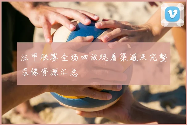 法甲联赛全场回放观看渠道及完整录像资源汇总