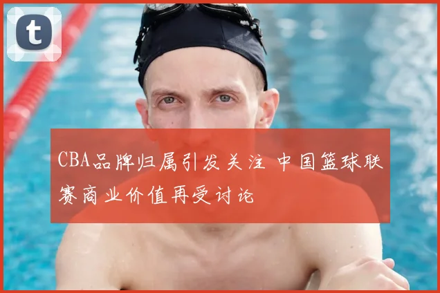CBA品牌归属引发关注 中国篮球联赛商业价值再受讨论