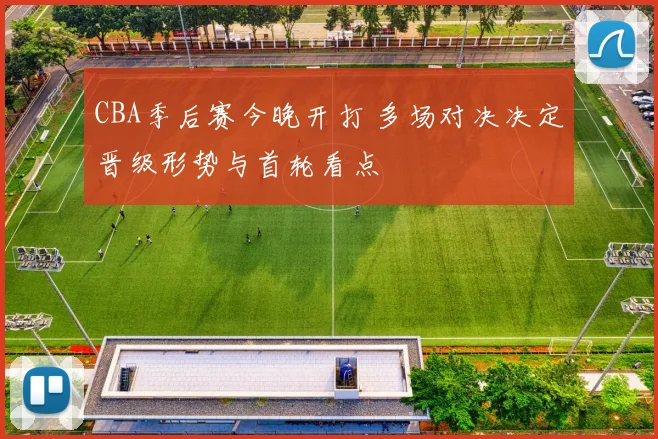 CBA季后赛今晚开打 多场对决决定晋级形势与首轮看点