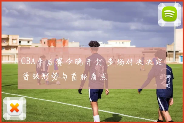 CBA季后赛今晚开打 多场对决决定晋级形势与首轮看点