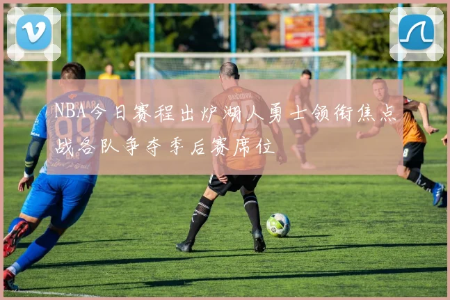 NBA今日赛程出炉湖人勇士领衔焦点战各队争夺季后赛席位