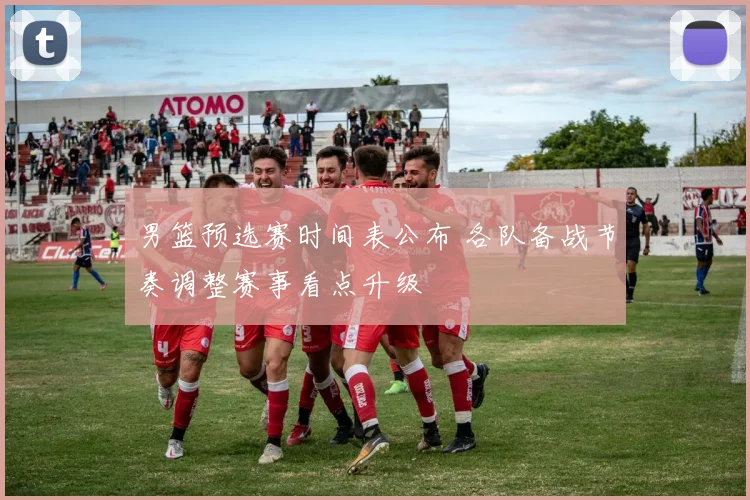 男篮预选赛时间表公布 各队备战节奏调整赛事看点升级