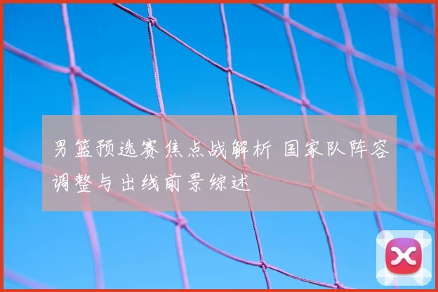 男篮预选赛焦点战解析 国家队阵容调整与出线前景综述