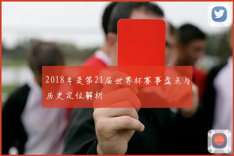 2018年是第21届世界杯赛事盘点与历史定位解析