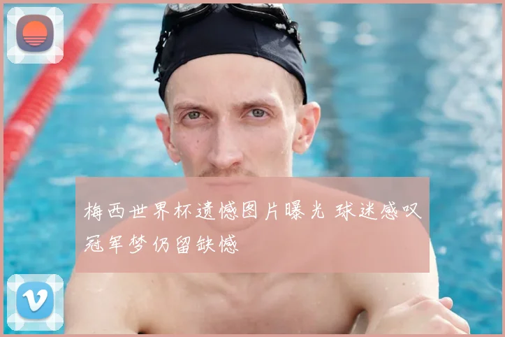 梅西世界杯遗憾图片曝光 球迷感叹冠军梦仍留缺憾