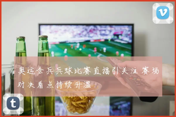 奥运会兵兵球比赛直播引关注 赛场对决看点持续升温
