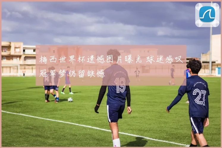 梅西世界杯遗憾图片曝光 球迷感叹冠军梦仍留缺憾