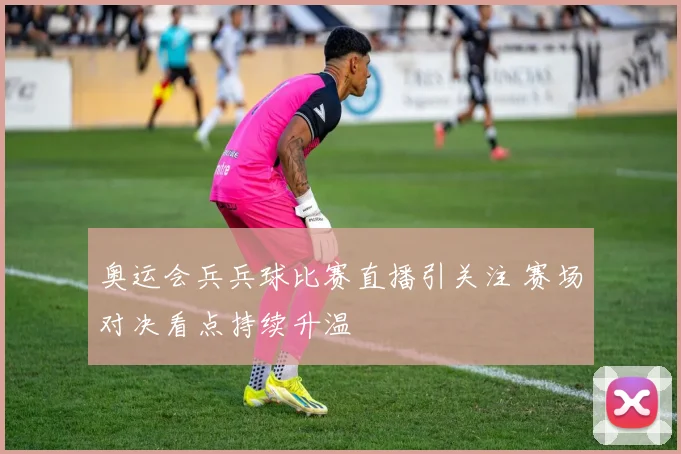 奥运会兵兵球比赛直播引关注 赛场对决看点持续升温